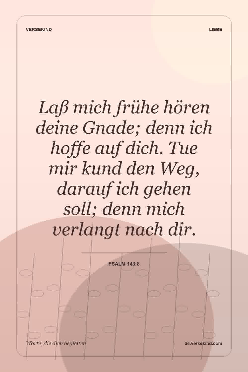 Laß mich frühe hören deine Gnade; denn ich hoffe auf dich. Tue mir kund den Weg, darauf ich gehen soll; denn mich verlangt nach dir. — Psalm 143:8