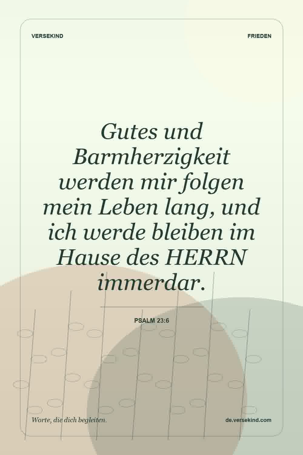 Gutes und Barmherzigkeit werden mir folgen mein Leben lang, und ich werde bleiben im Hause des HERRN immerdar. — Psalm 23:6
