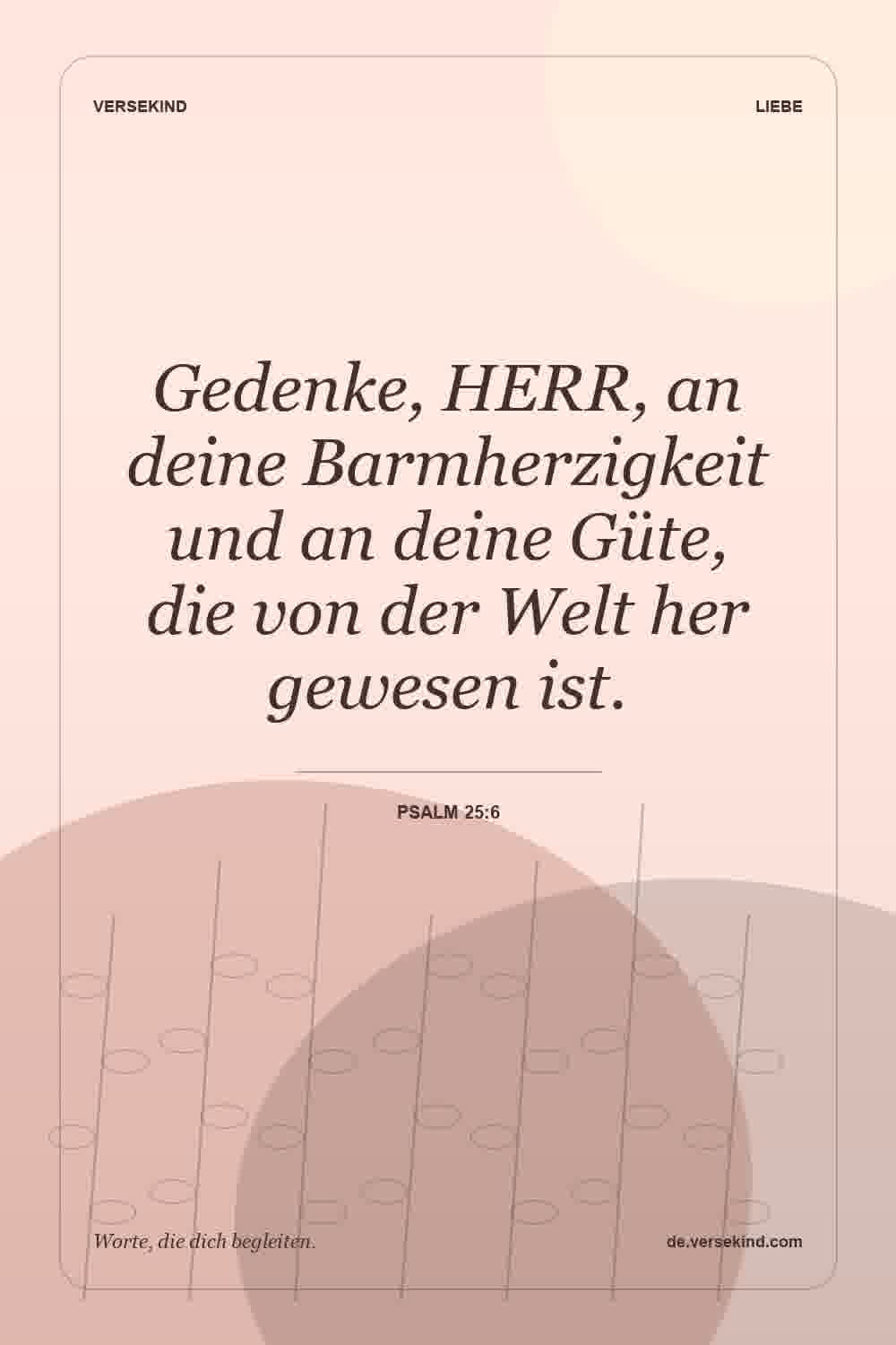 Gedenke, HERR, an deine Barmherzigkeit und an deine Güte, die von der Welt her gewesen ist. — Psalm 25:6