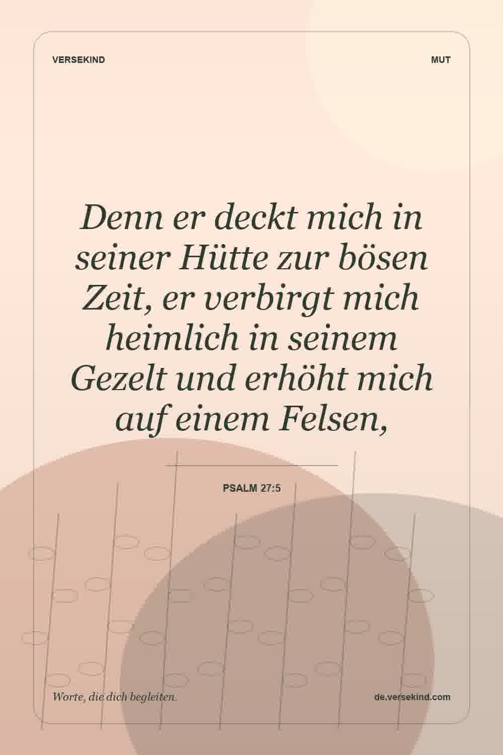 Denn er deckt mich in seiner Hütte zur bösen Zeit, er verbirgt mich heimlich in seinem Gezelt und erhöht mich auf einem Felsen, — Psalm 27:5