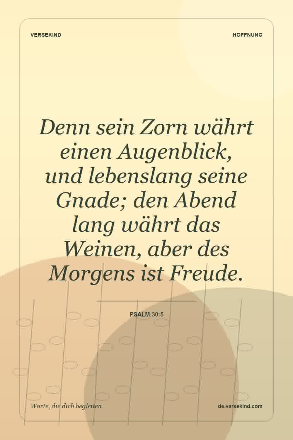 Denn sein Zorn währt einen Augenblick, und lebenslang seine Gnade; den Abend lang währt das Weinen, aber des Morgens ist Freude. — Psalm 30:5