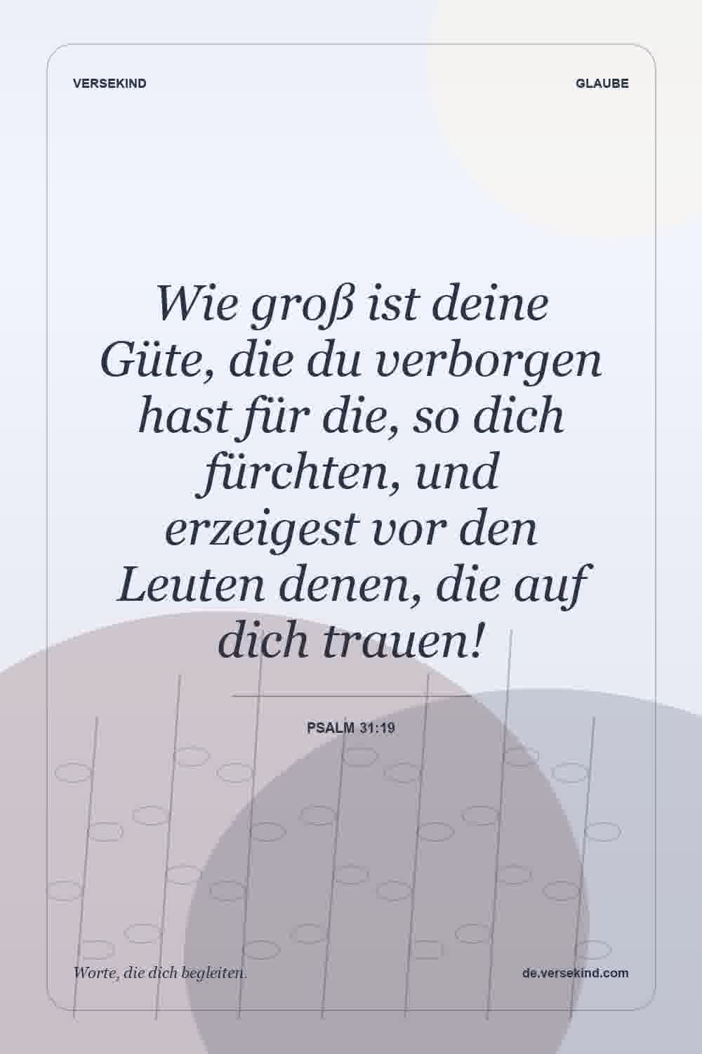 Wie groß ist deine Güte, die du verborgen hast für die, so dich fürchten, und erzeigest vor den Leuten denen, die auf dich trauen! — Psalm 31:19