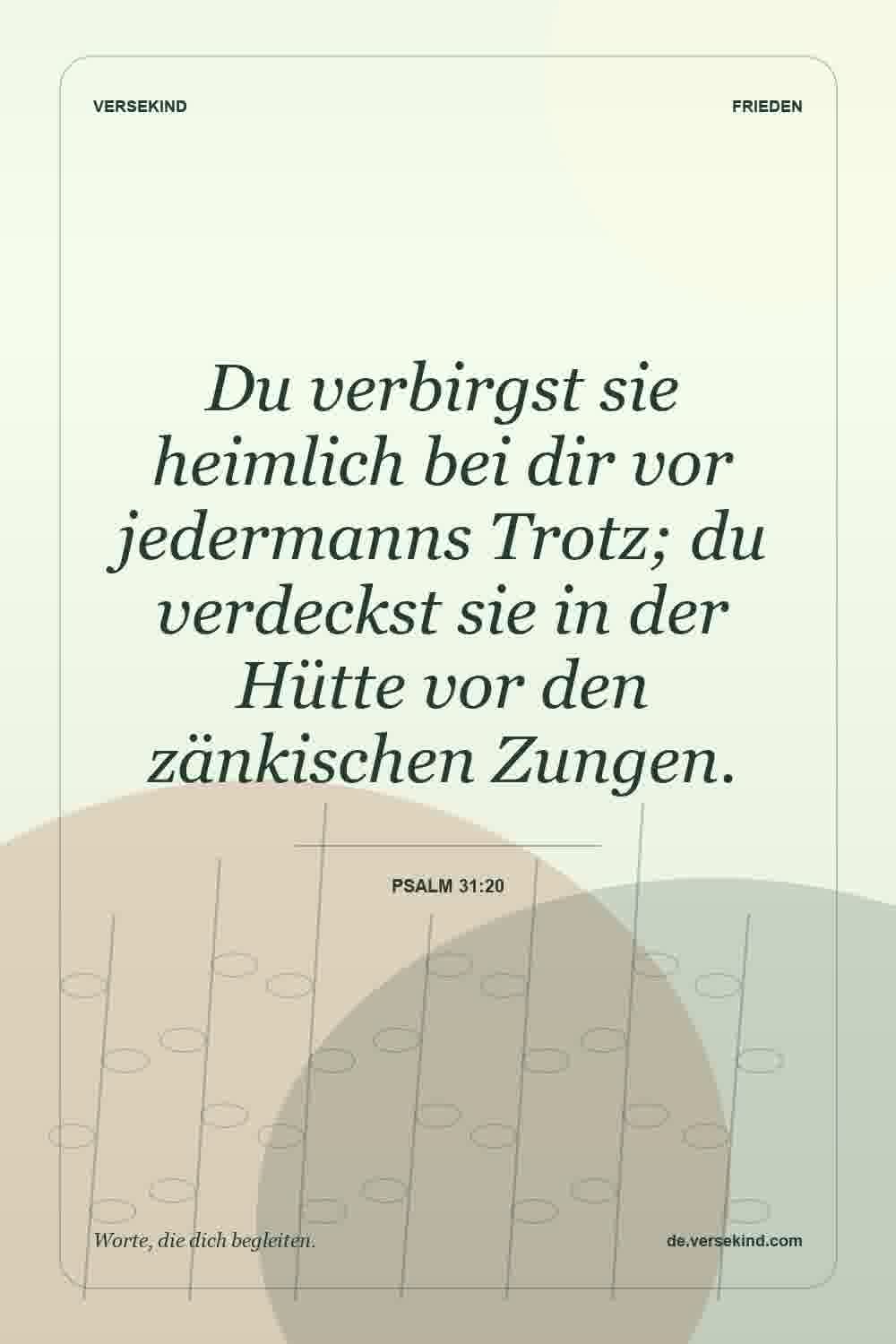 Du verbirgst sie heimlich bei dir vor jedermanns Trotz; du verdeckst sie in der Hütte vor den zänkischen Zungen. — Psalm 31:20