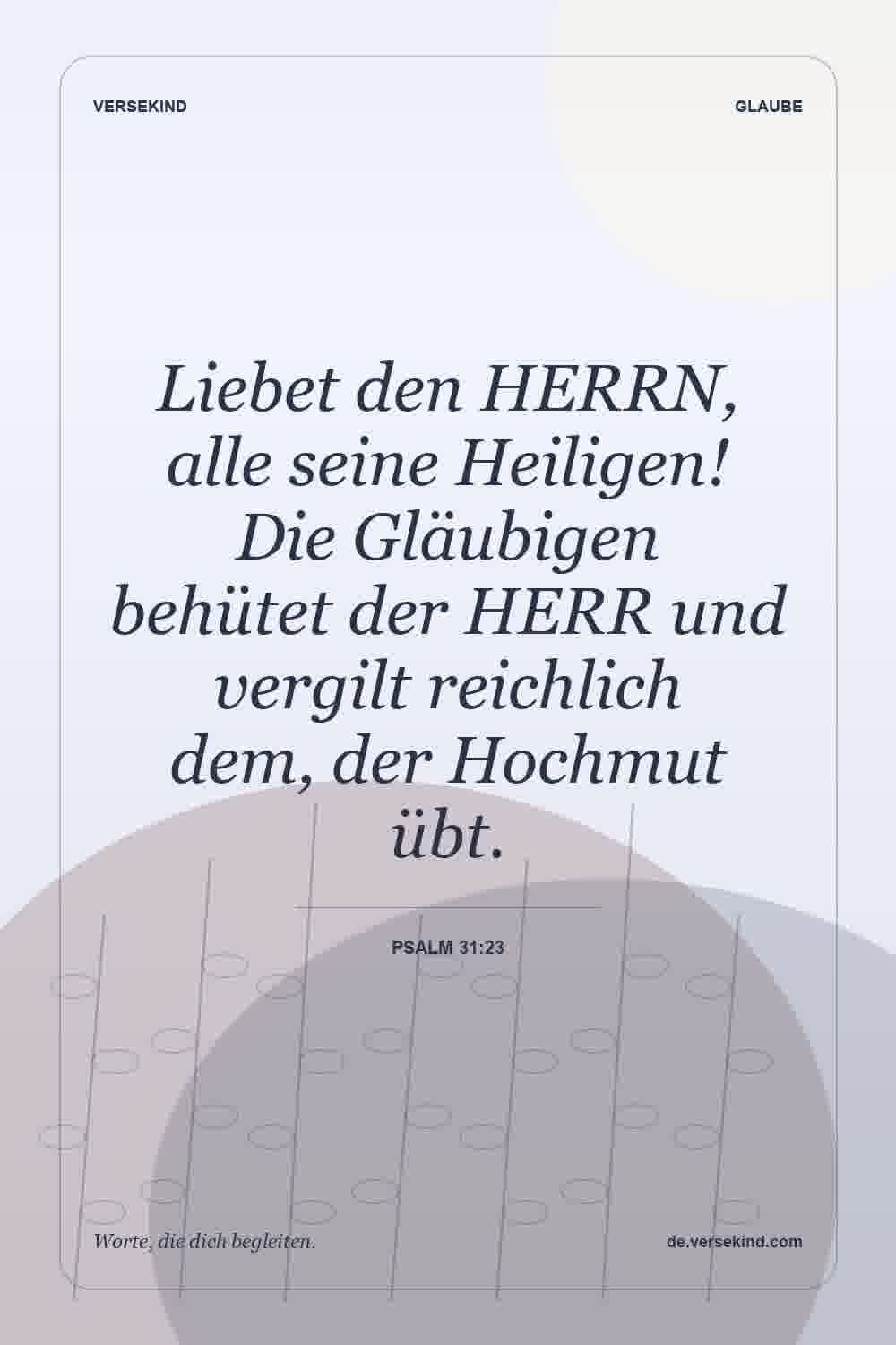 Liebet den HERRN, alle seine Heiligen! Die Gläubigen behütet der HERR und vergilt reichlich dem, der Hochmut übt. — Psalm 31:23