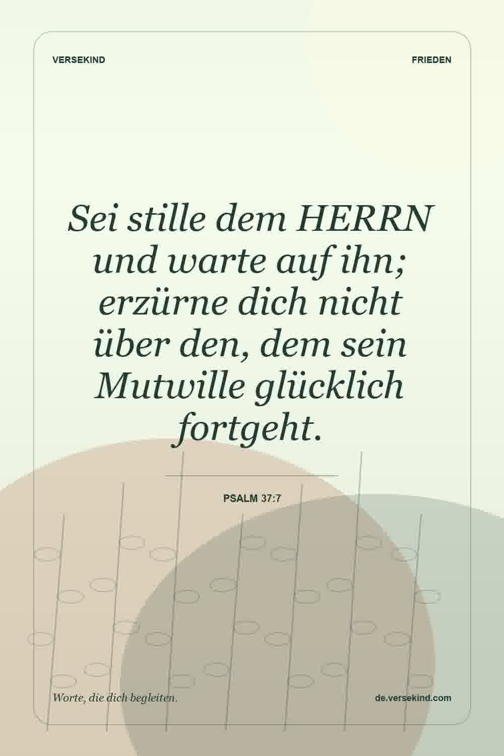 Sei stille dem HERRN und warte auf ihn; erzürne dich nicht über den, dem sein Mutwille glücklich fortgeht. — Psalm 37:7