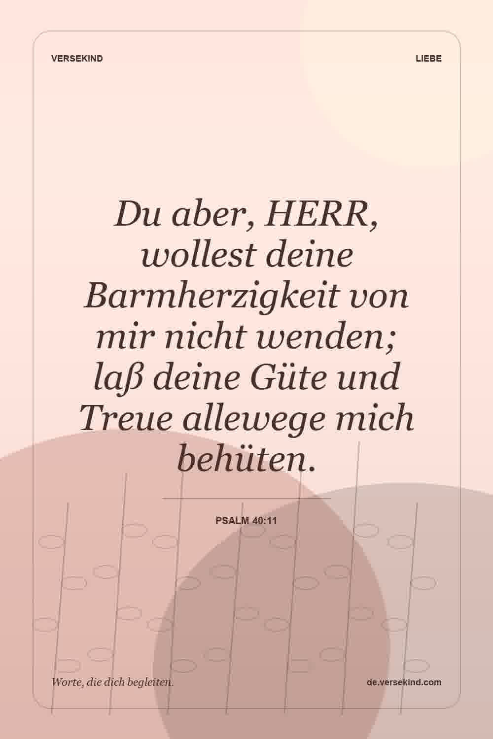Du aber, HERR, wollest deine Barmherzigkeit von mir nicht wenden; laß deine Güte und Treue allewege mich behüten. — Psalm 40:11