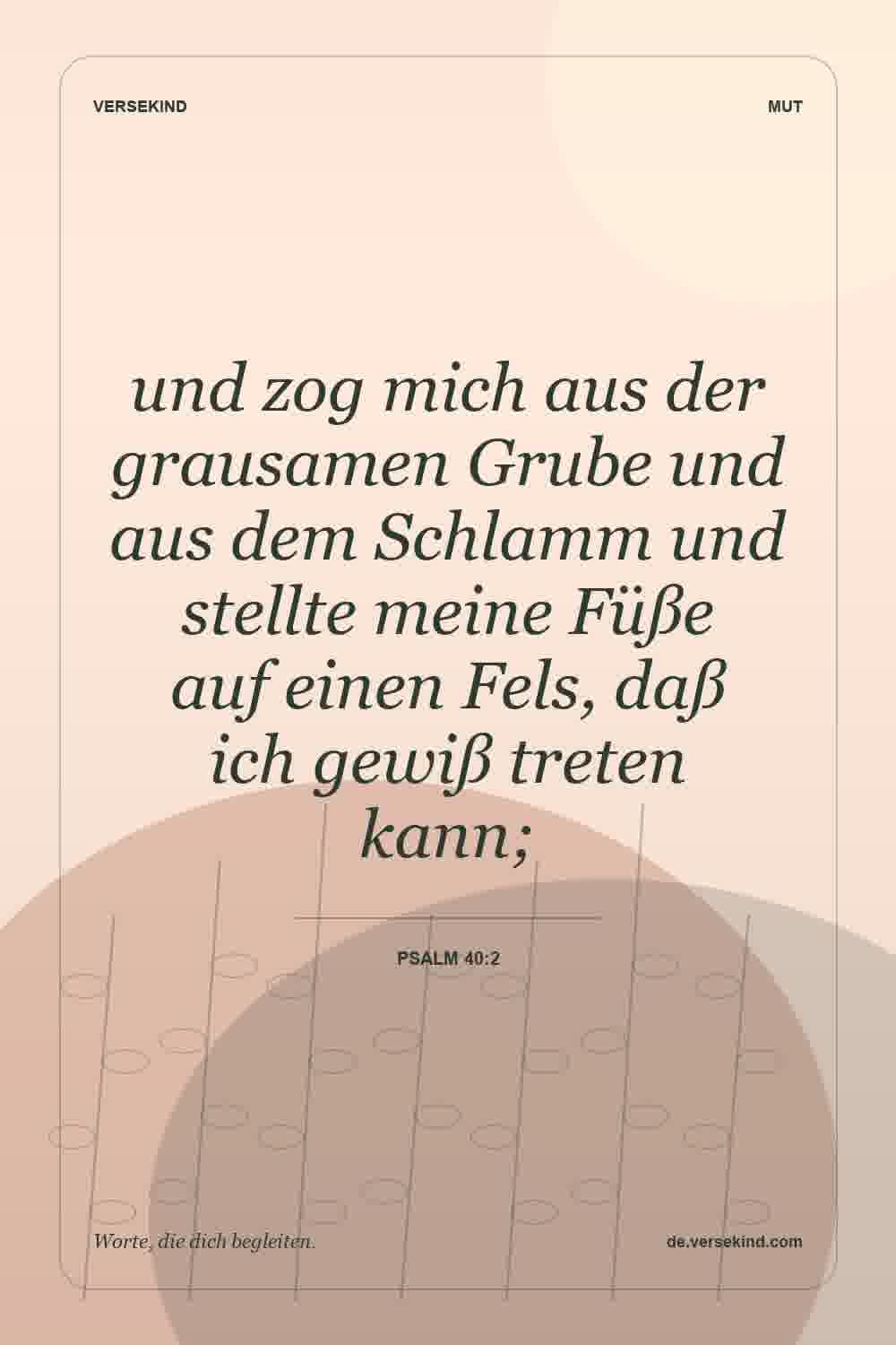 und zog mich aus der grausamen Grube und aus dem Schlamm und stellte meine Füße auf einen Fels, daß ich gewiß treten kann; — Psalm 40:2
