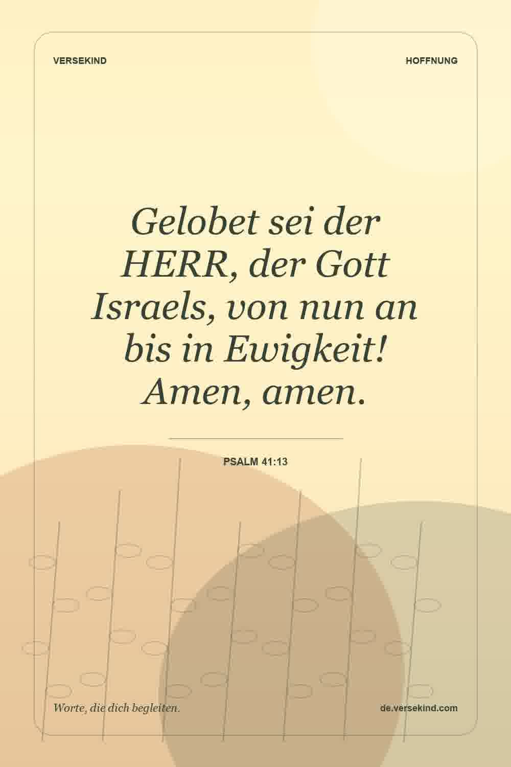 Gelobet sei der HERR, der Gott Israels, von nun an bis in Ewigkeit! Amen, amen. — Psalm 41:13