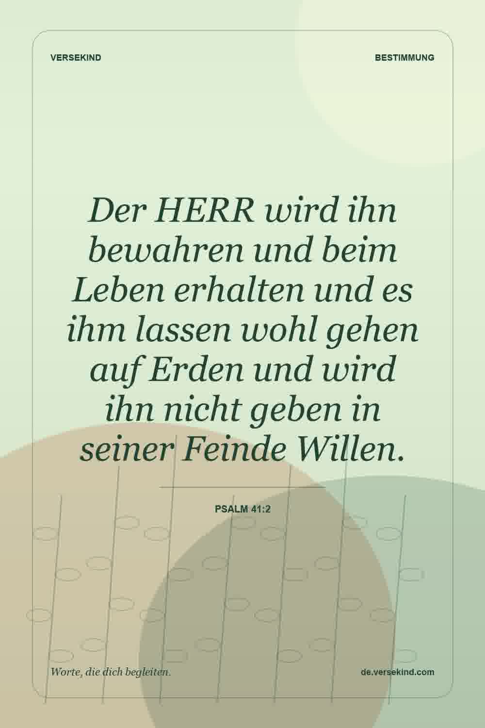 Der HERR wird ihn bewahren und beim Leben erhalten und es ihm lassen wohl gehen auf Erden und wird ihn nicht geben in seiner Feinde Willen. — Psalm 41:2