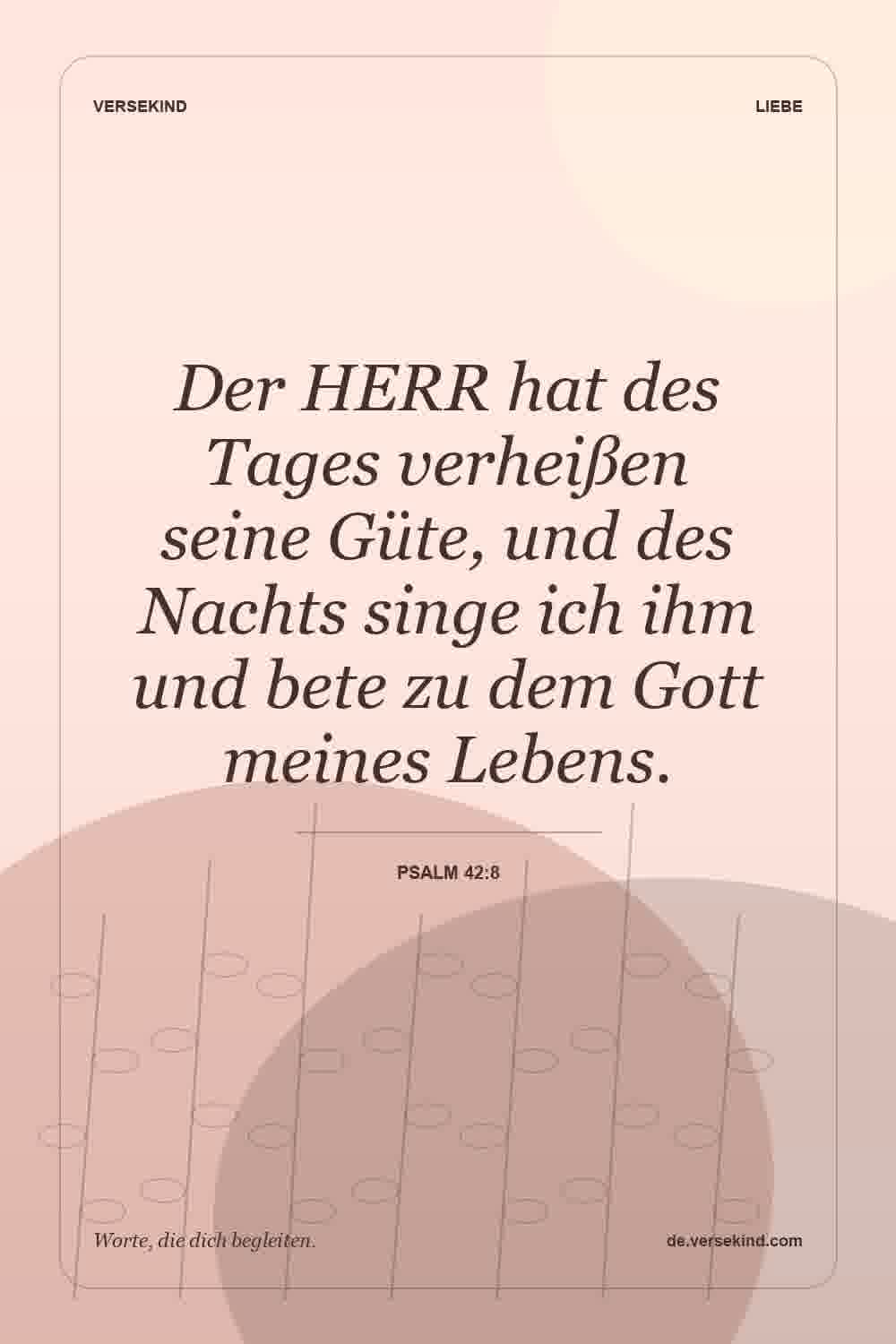 Der HERR hat des Tages verheißen seine Güte, und des Nachts singe ich ihm und bete zu dem Gott meines Lebens. — Psalm 42:8