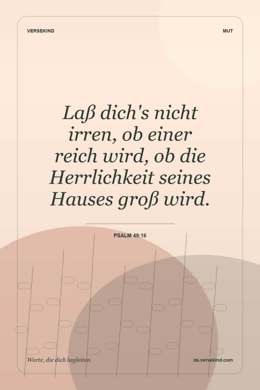Laß dich's nicht irren, ob einer reich wird, ob die Herrlichkeit seines Hauses groß wird. — Psalm 49:16