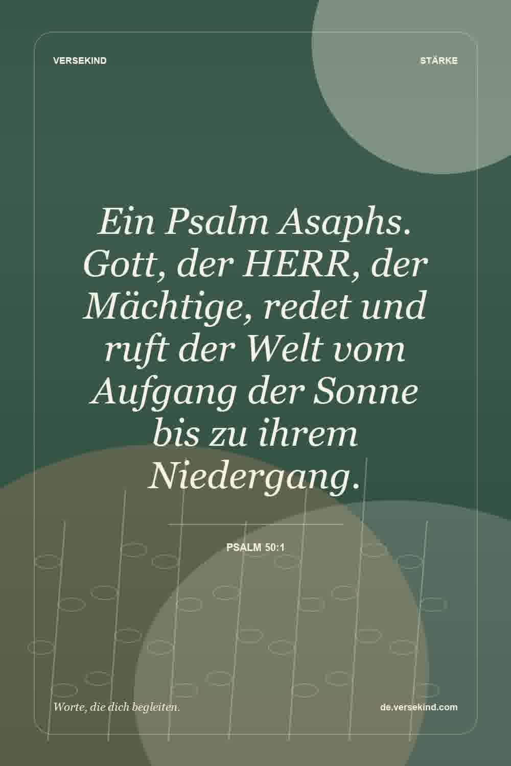 Ein Psalm Asaphs. Gott, der HERR, der Mächtige, redet und ruft der Welt vom Aufgang der Sonne bis zu ihrem Niedergang. — Psalm 50:1