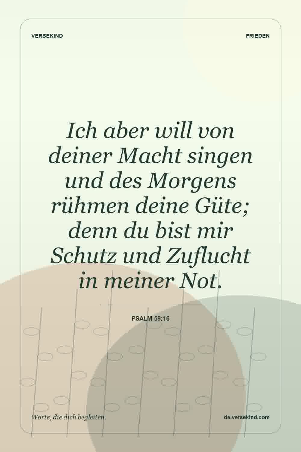 Ich aber will von deiner Macht singen und des Morgens rühmen deine Güte; denn du bist mir Schutz und Zuflucht in meiner Not. — Psalm 59:16