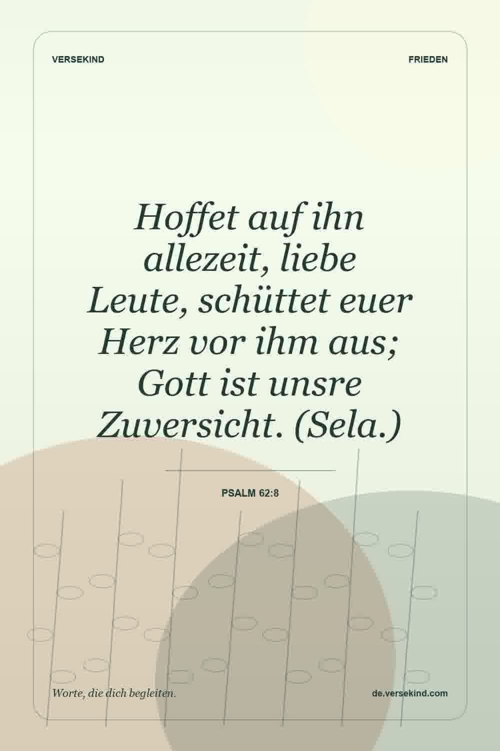 Hoffet auf ihn allezeit, liebe Leute, schüttet euer Herz vor ihm aus; Gott ist unsre Zuversicht. (Sela.) — Psalm 62:8