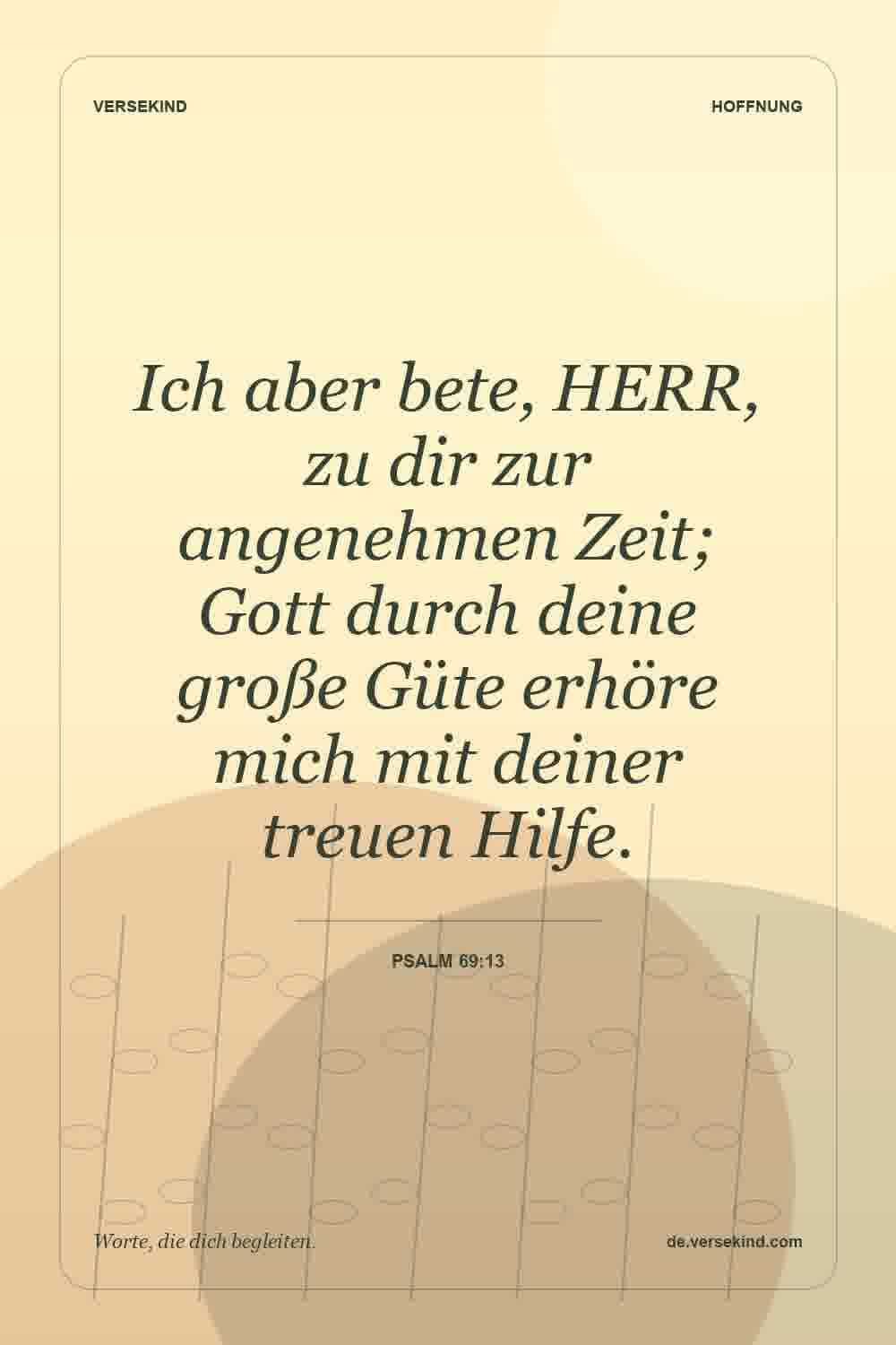 Ich aber bete, HERR, zu dir zur angenehmen Zeit; Gott durch deine große Güte erhöre mich mit deiner treuen Hilfe. — Psalm 69:13