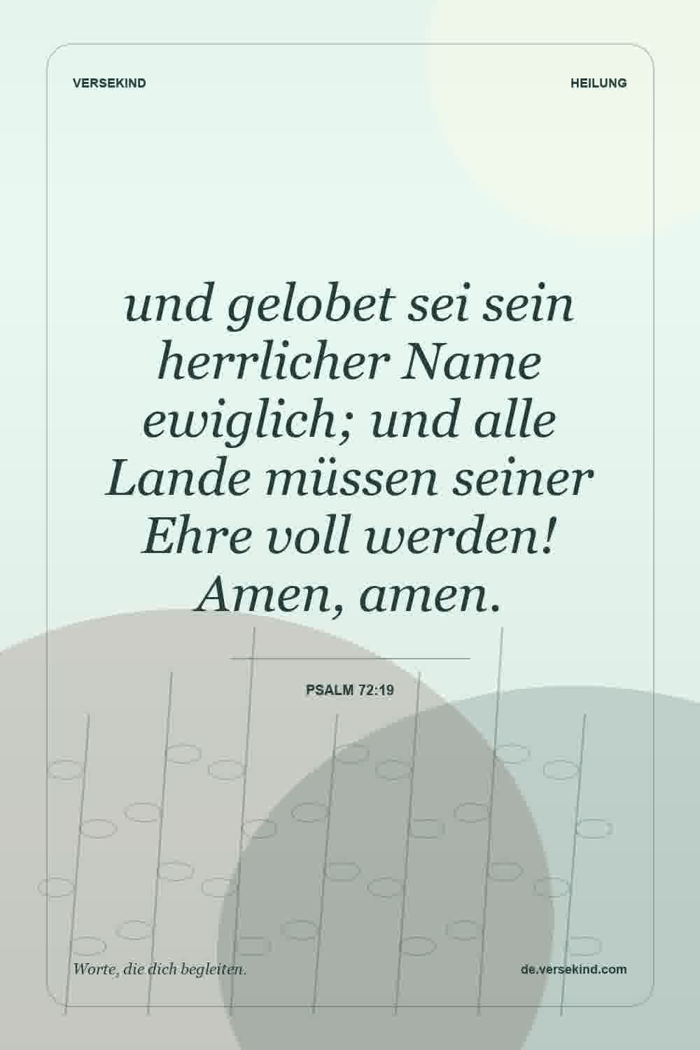 und gelobet sei sein herrlicher Name ewiglich; und alle Lande müssen seiner Ehre voll werden! Amen, amen. — Psalm 72:19