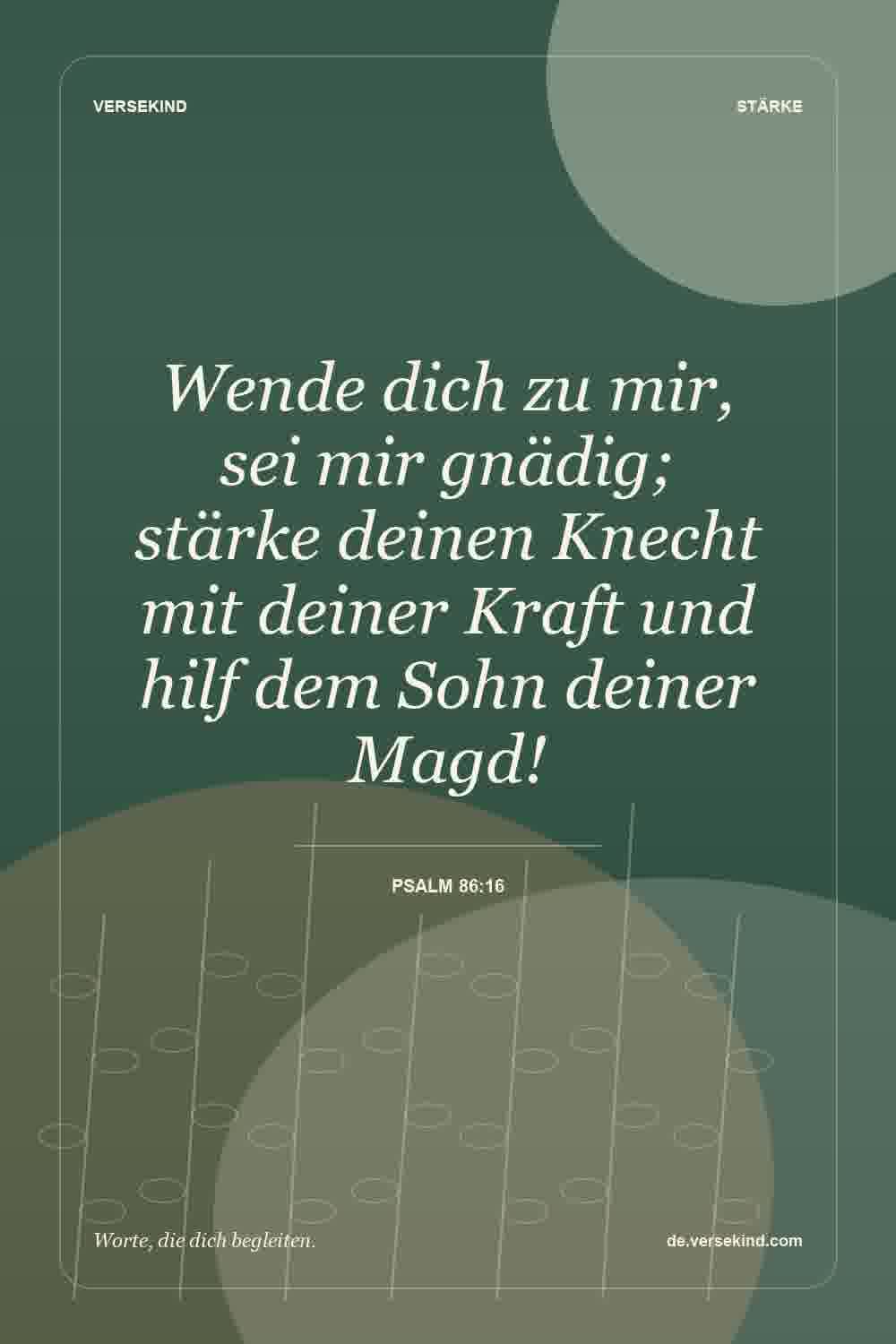 Wende dich zu mir, sei mir gnädig; stärke deinen Knecht mit deiner Kraft und hilf dem Sohn deiner Magd! — Psalm 86:16