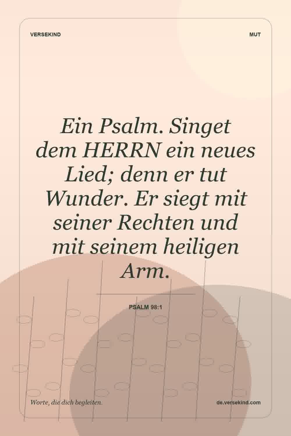Ein Psalm. Singet dem HERRN ein neues Lied; denn er tut Wunder. Er siegt mit seiner Rechten und mit seinem heiligen Arm. — Psalm 98:1
