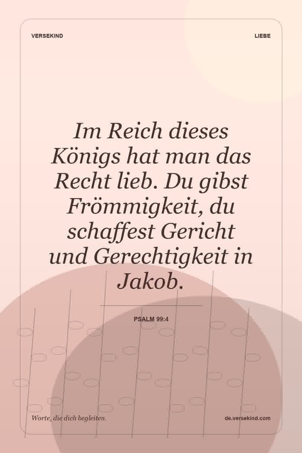 Im Reich dieses Königs hat man das Recht lieb. Du gibst Frömmigkeit, du schaffest Gericht und Gerechtigkeit in Jakob. — Psalm 99:4
