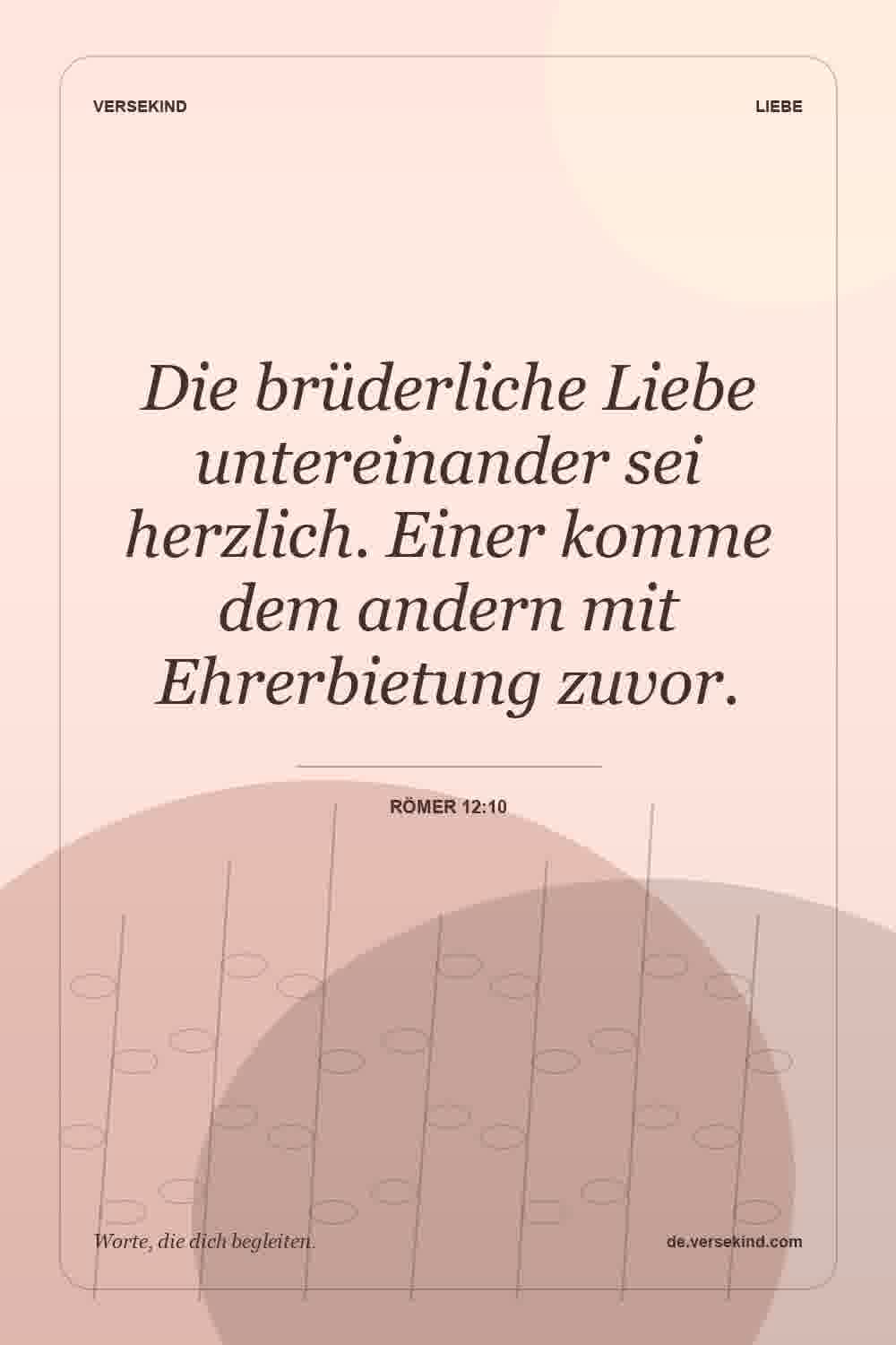 Die brüderliche Liebe untereinander sei herzlich. Einer komme dem andern mit Ehrerbietung zuvor. — Römer 12:10