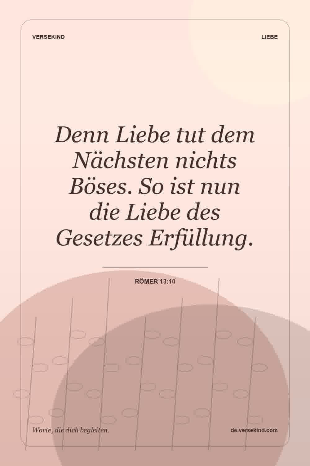 Denn Liebe tut dem Nächsten nichts Böses. So ist nun die Liebe des Gesetzes Erfüllung. — Römer 13:10