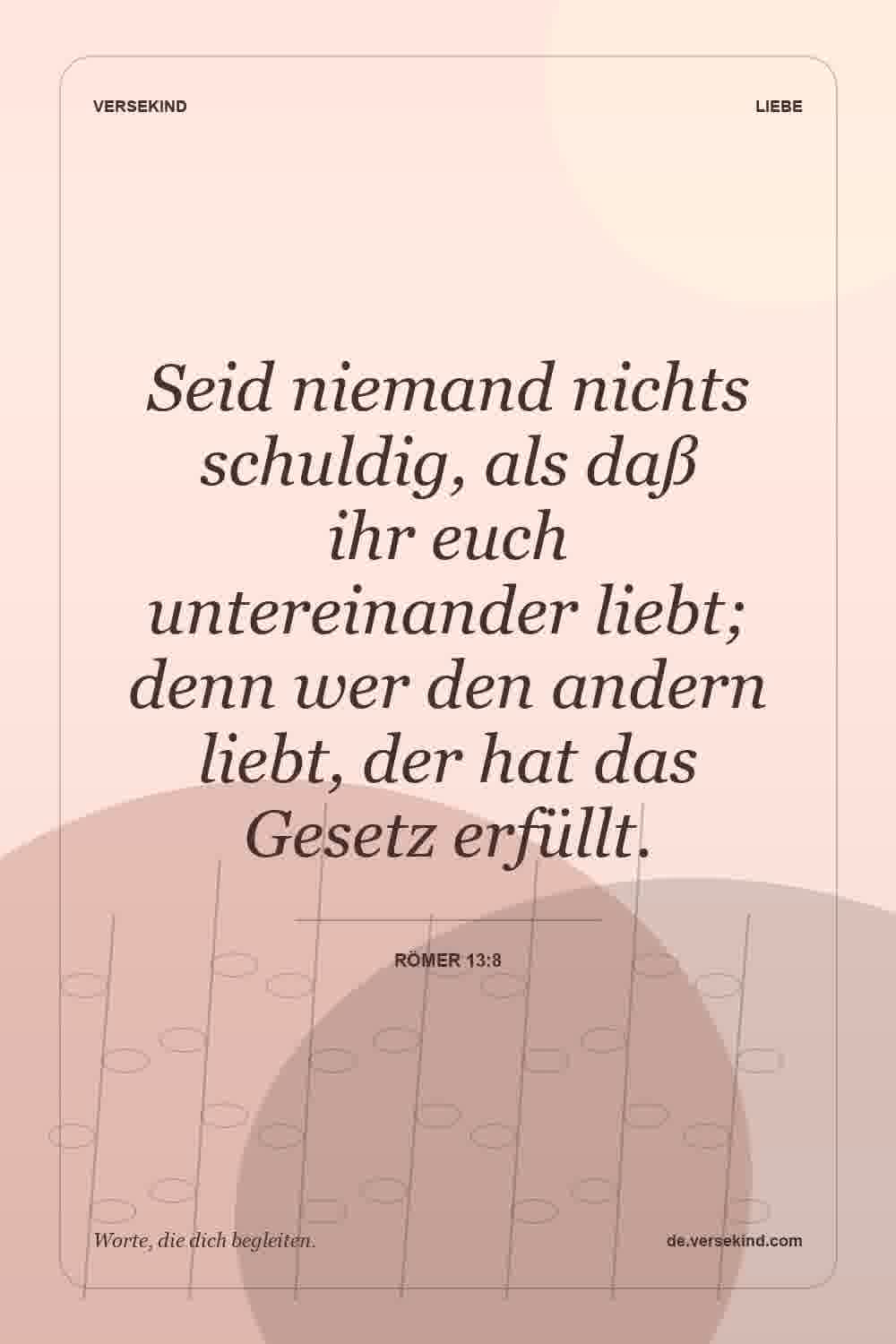 Seid niemand nichts schuldig, als daß ihr euch untereinander liebt; denn wer den andern liebt, der hat das Gesetz erfüllt. — Römer 13:8