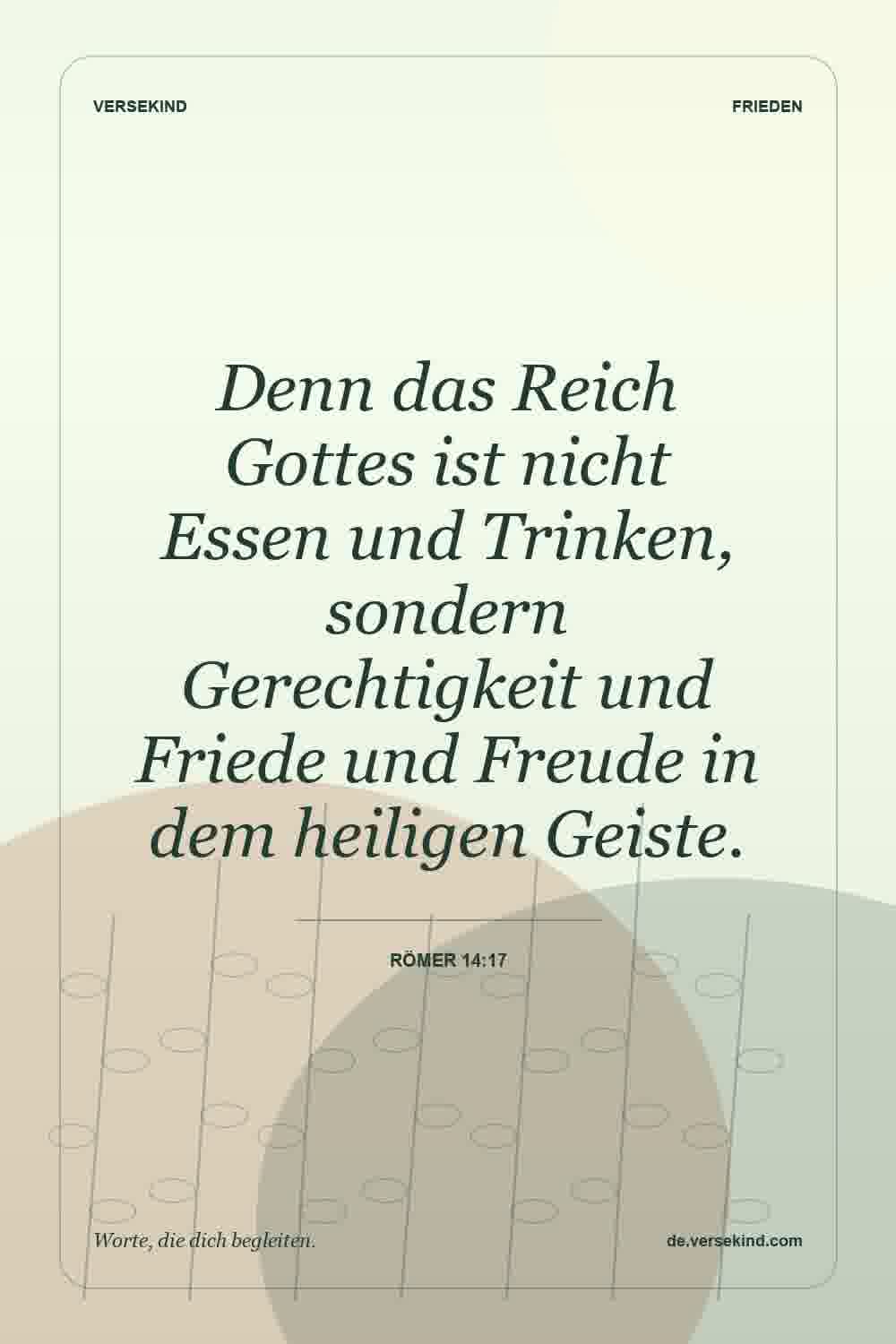Denn das Reich Gottes ist nicht Essen und Trinken, sondern Gerechtigkeit und Friede und Freude in dem heiligen Geiste. — Römer 14:17