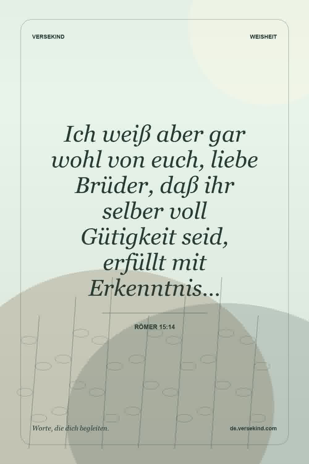 Ich weiß aber gar wohl von euch, liebe Brüder, daß ihr selber voll Gütigkeit seid, erfüllt mit Erkenntnis… — Römer 15:14