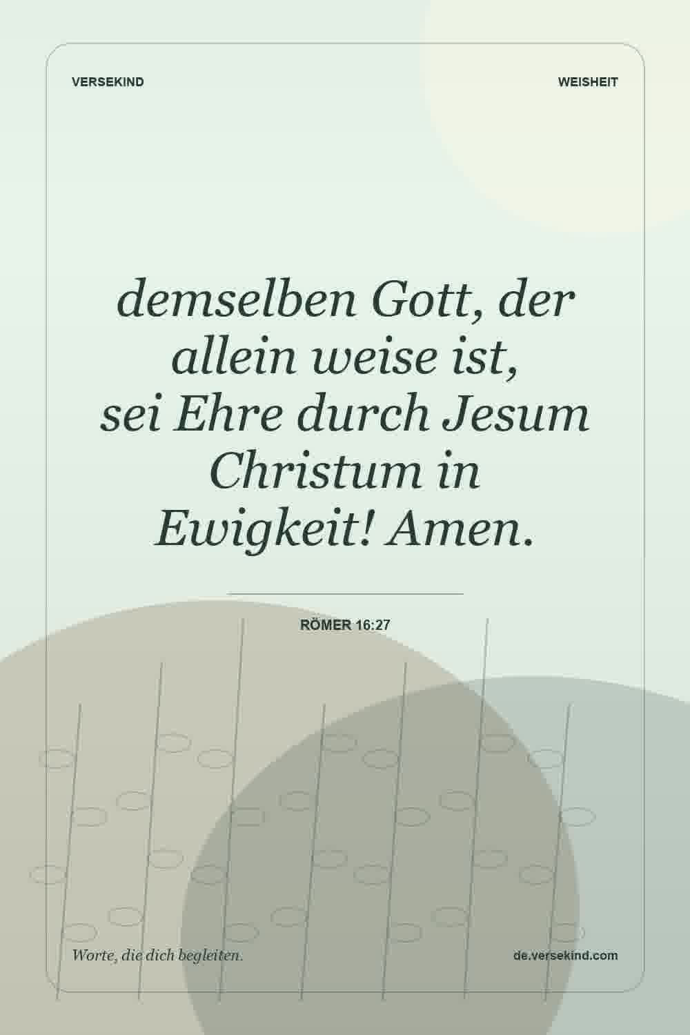 demselben Gott, der allein weise ist, sei Ehre durch Jesum Christum in Ewigkeit! Amen. — Römer 16:27