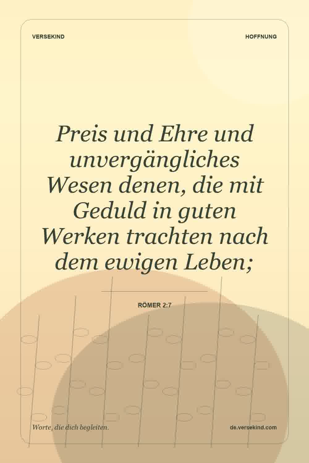 Preis und Ehre und unvergängliches Wesen denen, die mit Geduld in guten Werken trachten nach dem ewigen Leben; — Römer 2:7
