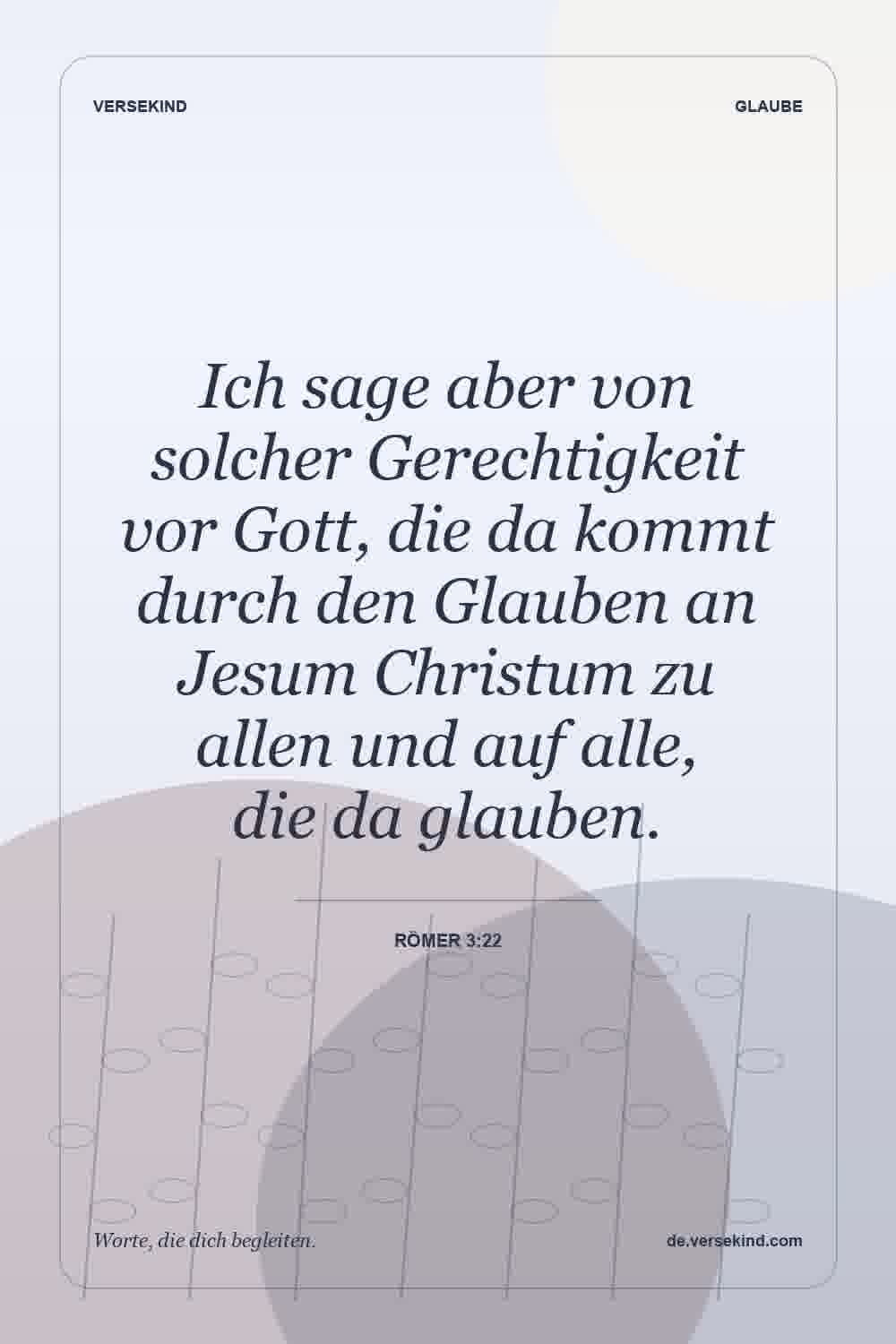 Ich sage aber von solcher Gerechtigkeit vor Gott, die da kommt durch den Glauben an Jesum Christum zu allen und auf alle, die da glauben. — Römer 3:22