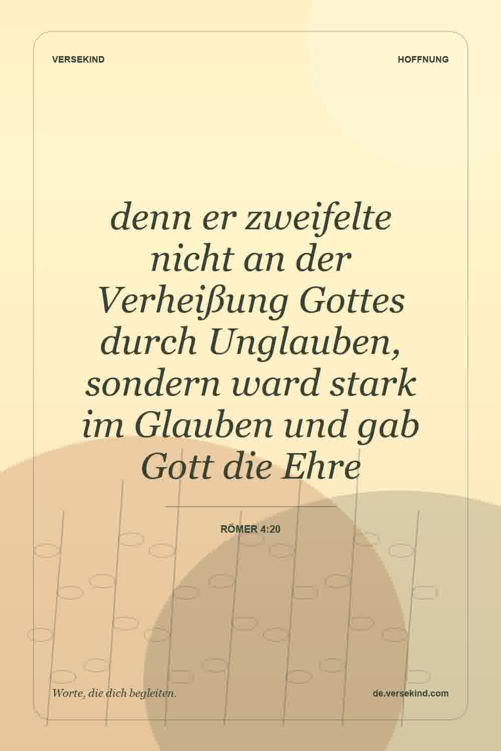 denn er zweifelte nicht an der Verheißung Gottes durch Unglauben, sondern ward stark im Glauben und gab Gott die Ehre — Römer 4:20