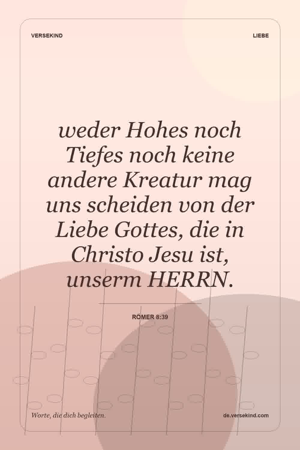weder Hohes noch Tiefes noch keine andere Kreatur mag uns scheiden von der Liebe Gottes, die in Christo Jesu ist, unserm HERRN. — Römer 8:39