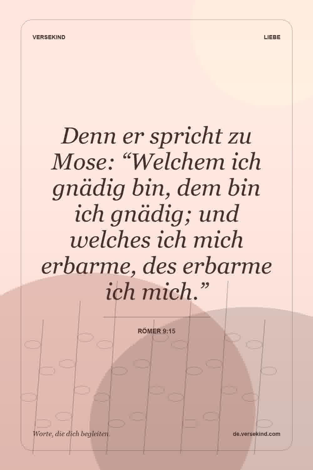 Denn er spricht zu Mose: “Welchem ich gnädig bin, dem bin ich gnädig; und welches ich mich erbarme, des erbarme ich mich.” — Römer 9:15