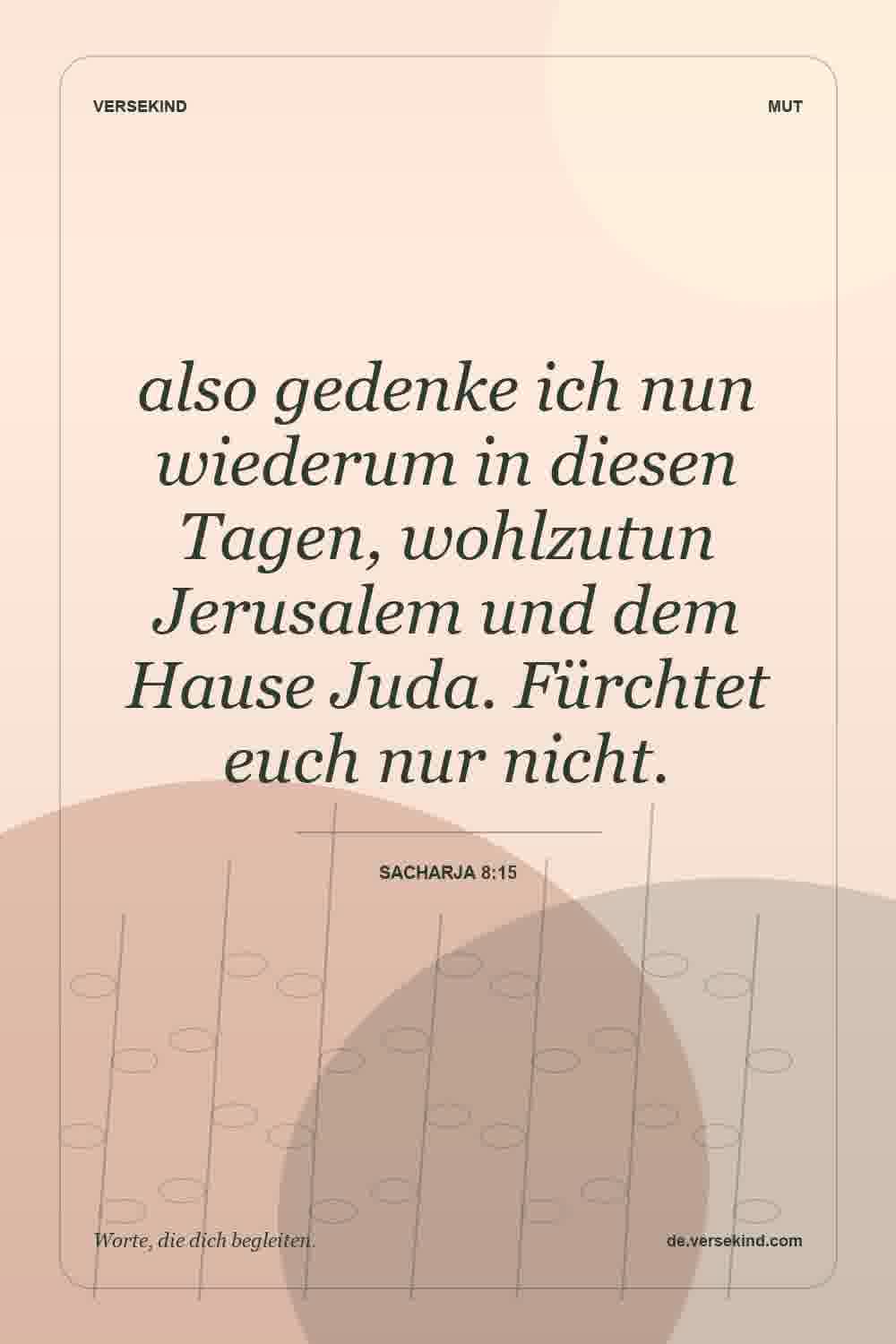 also gedenke ich nun wiederum in diesen Tagen, wohlzutun Jerusalem und dem Hause Juda. Fürchtet euch nur nicht. — Sacharja 8:15