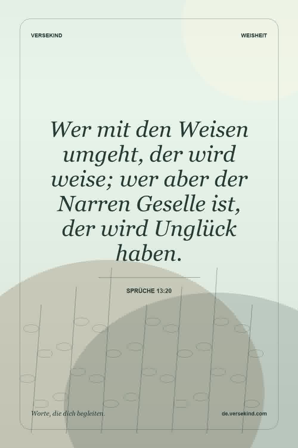 Wer mit den Weisen umgeht, der wird weise; wer aber der Narren Geselle ist, der wird Unglück haben. — Sprüche 13:20