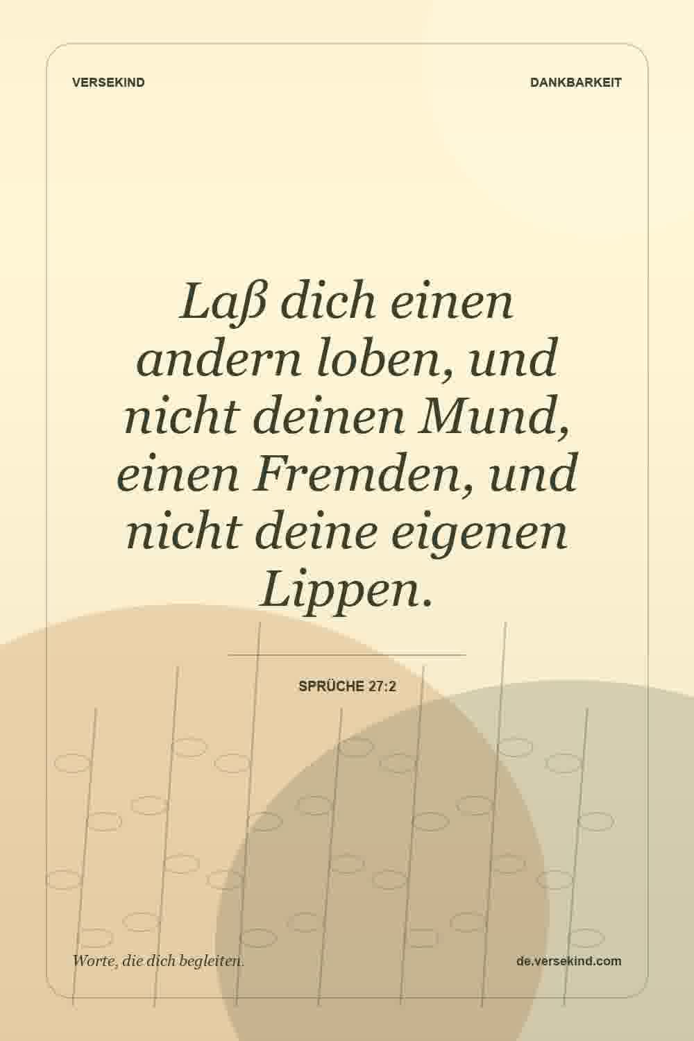 Laß dich einen andern loben, und nicht deinen Mund, einen Fremden, und nicht deine eigenen Lippen. — Sprüche 27:2