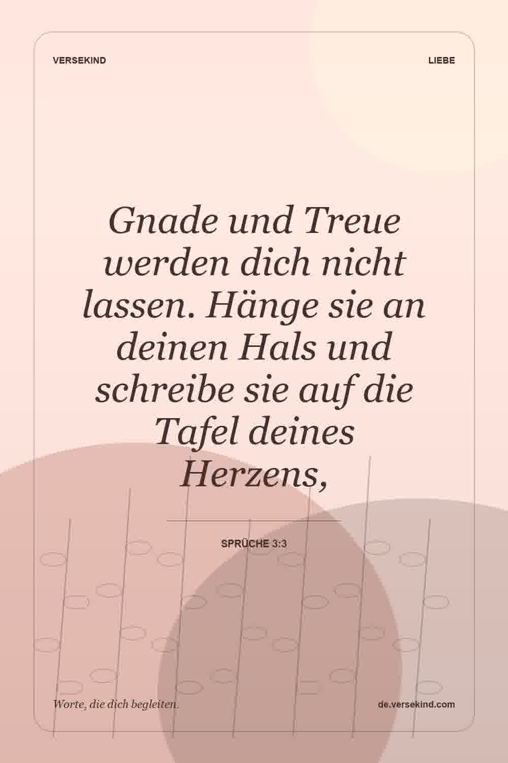Gnade und Treue werden dich nicht lassen. Hänge sie an deinen Hals und schreibe sie auf die Tafel deines Herzens, — Sprüche 3:3