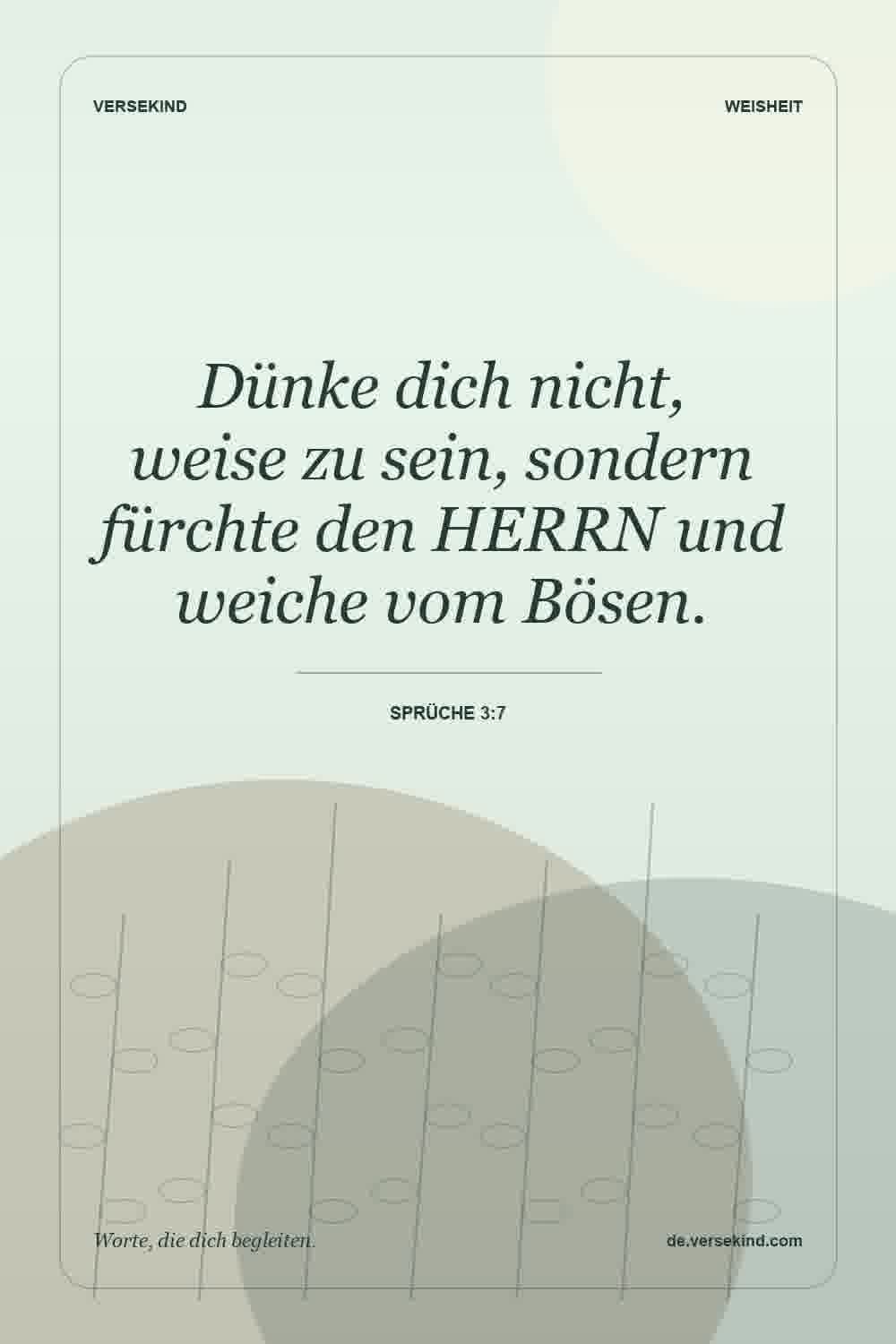 Dünke dich nicht, weise zu sein, sondern fürchte den HERRN und weiche vom Bösen. — Sprüche 3:7