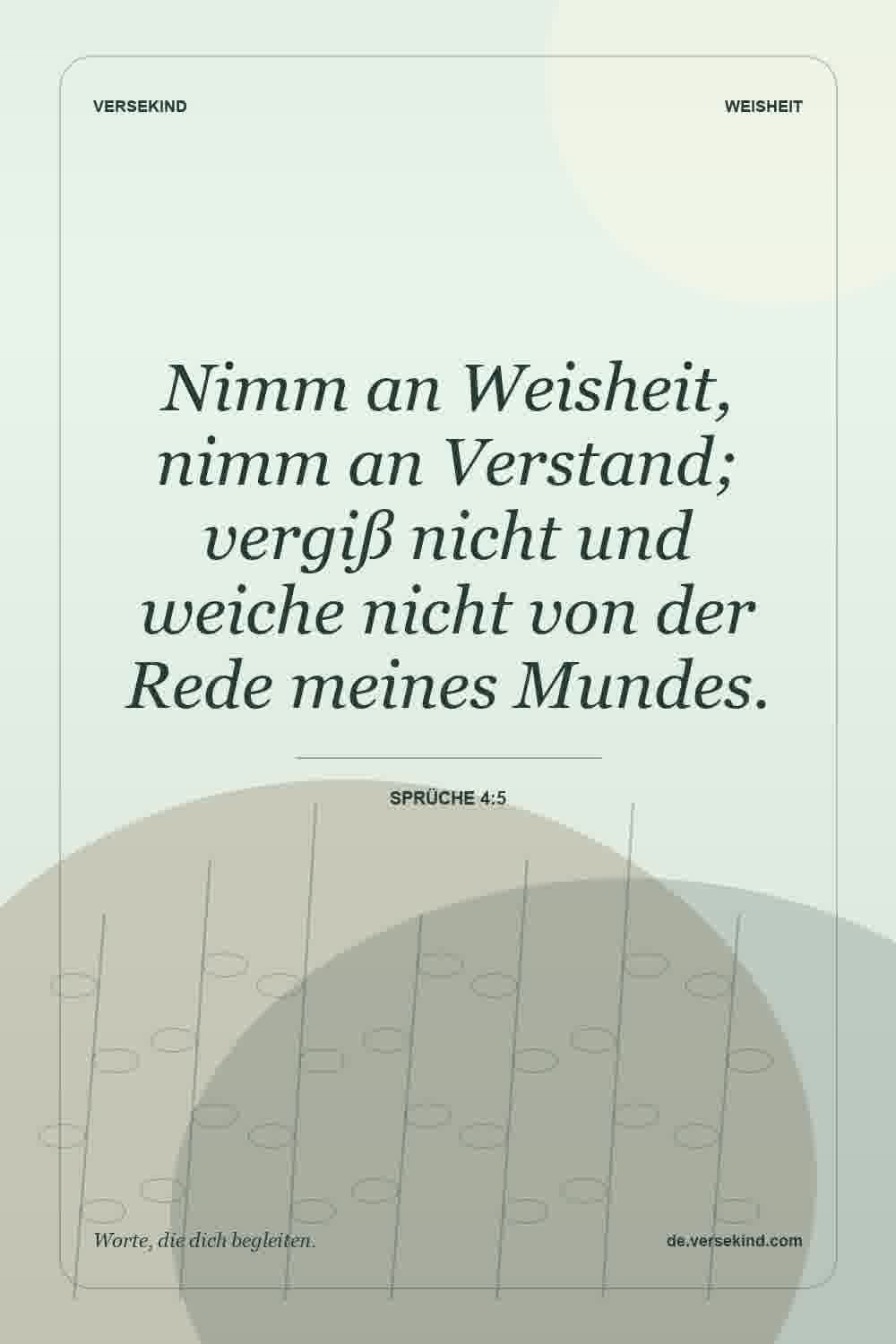 Nimm an Weisheit, nimm an Verstand; vergiß nicht und weiche nicht von der Rede meines Mundes. — Sprüche 4:5