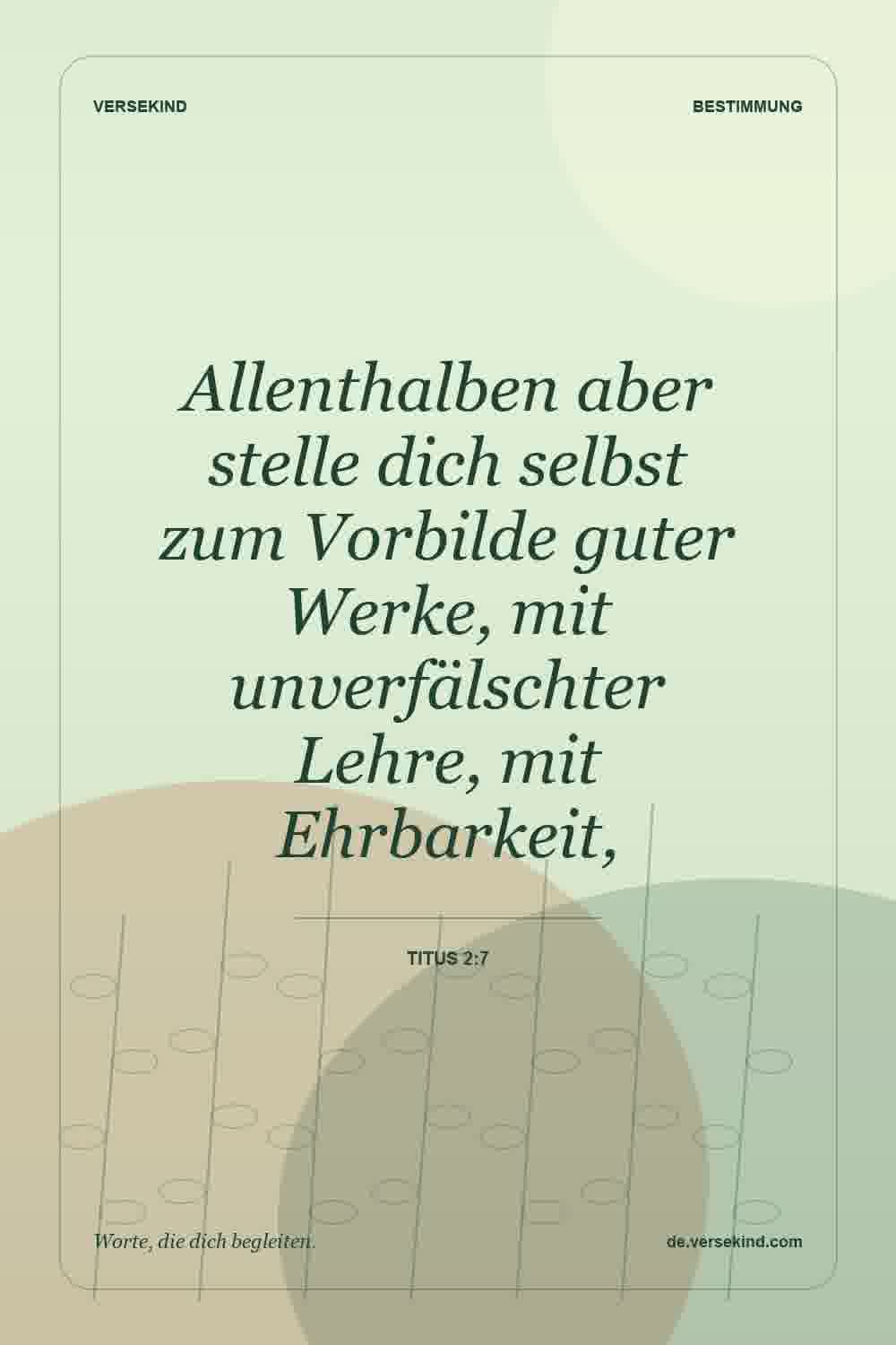 Allenthalben aber stelle dich selbst zum Vorbilde guter Werke, mit unverfälschter Lehre, mit Ehrbarkeit, — Titus 2:7